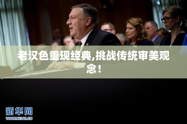 老汉色重现经典,挑战传统审美观念！