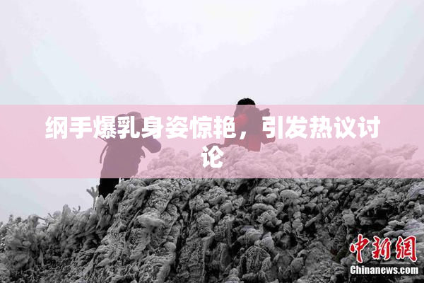 纲手爆乳身姿惊艳，引发热议讨论