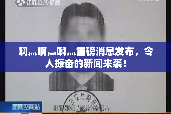 啊灬啊灬啊灬重磅消息发布，令人振奋的新闻来袭！