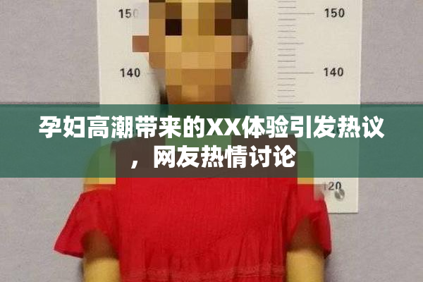 孕妇高潮带来的XX体验引发热议，网友热情讨论
