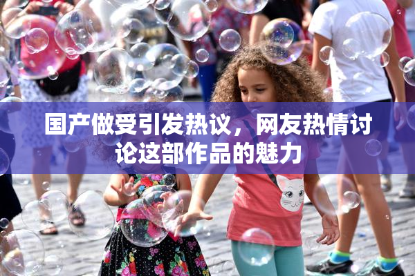 国产做受引发热议，网友热情讨论这部作品的魅力