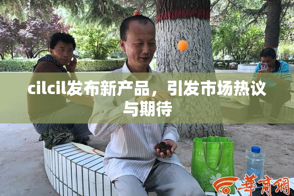 cilcil发布新产品，引发市场热议与期待