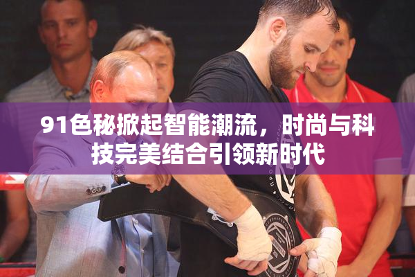 91色秘掀起智能潮流，时尚与科技完美结合引领新时代