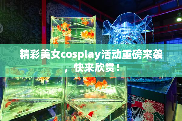 精彩美女cosplay活动重磅来袭，快来欣赏！