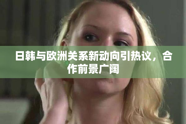 日韩与欧洲关系新动向引热议，合作前景广阔