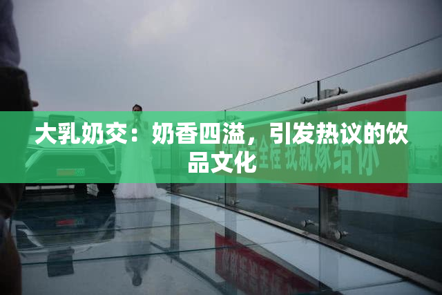 大乳奶交：奶香四溢，引发热议的饮品文化