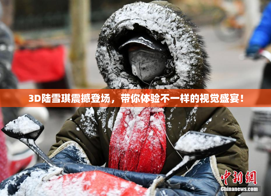 3D陆雪琪震撼登场，带你体验不一样的视觉盛宴！