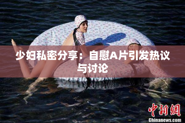 少妇私密分享：自慰A片引发热议与讨论