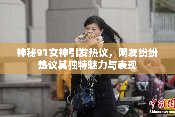 神秘91女神引发热议，网友纷纷热议其独特魅力与表现