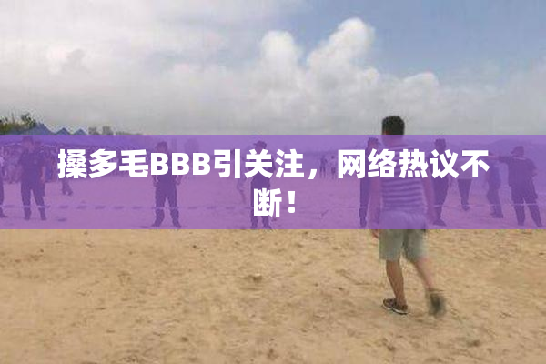 搡多毛BBB引关注，网络热议不断！