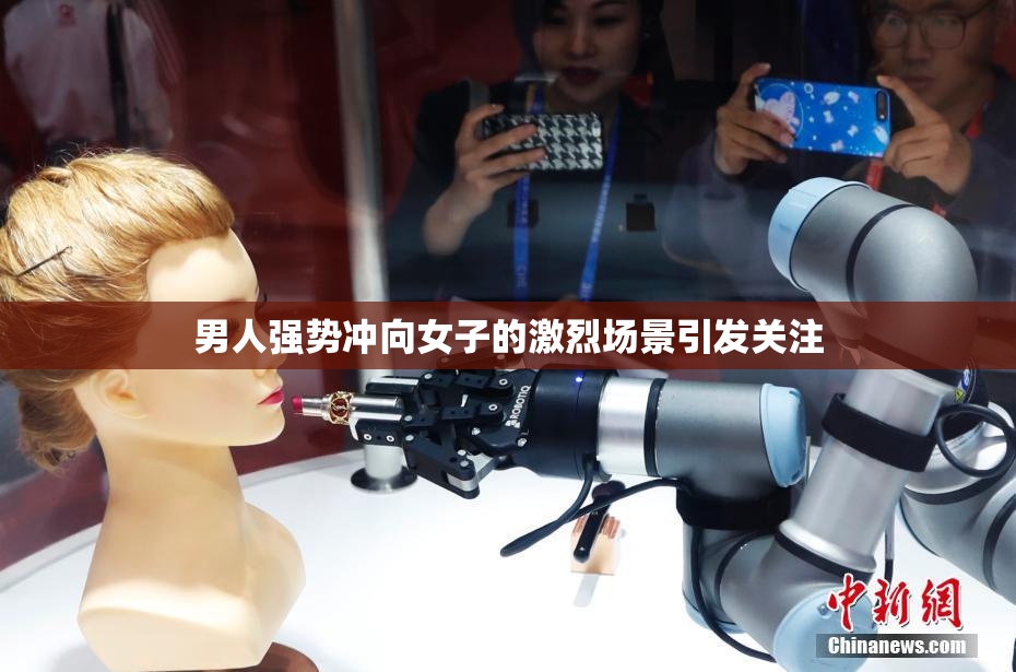 男人强势冲向女子的激烈场景引发关注