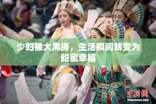 少妇被大黑捧，生活瞬间转变为甜蜜幸福