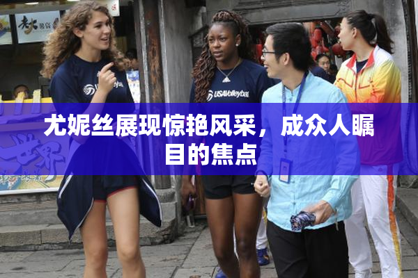 尤妮丝展现惊艳风采，成众人瞩目的焦点