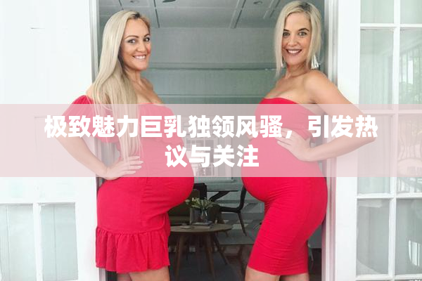 极致魅力巨乳独领风骚，引发热议与关注