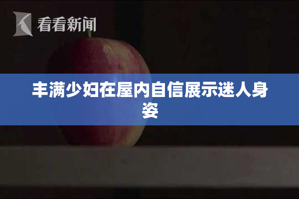 丰满少妇在屋内自信展示迷人身姿
