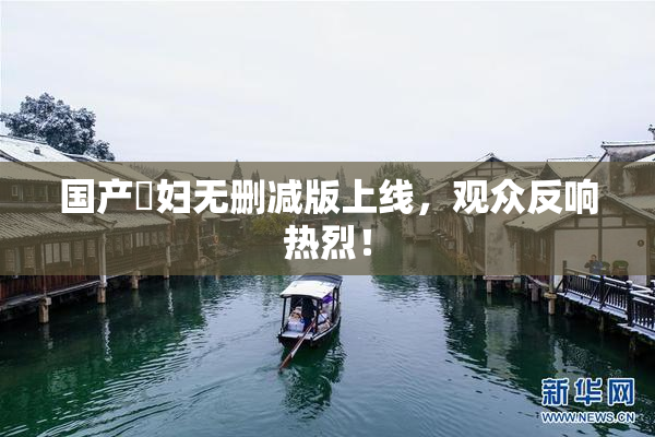 国产婬妇无删减版上线，观众反响热烈！
