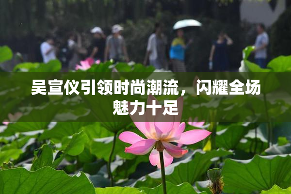 吴宣仪引领时尚潮流，闪耀全场魅力十足