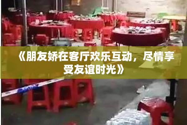 《朋友娇在客厅欢乐互动，尽情享受友谊时光》