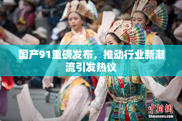 国产91重磅发布，推动行业新潮流引发热议