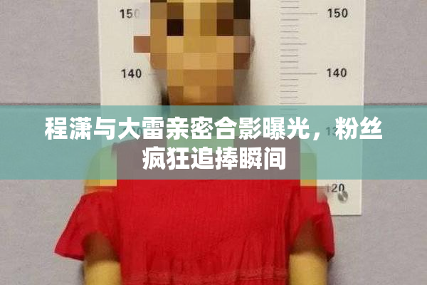 程潇与大雷亲密合影曝光，粉丝疯狂追捧瞬间
