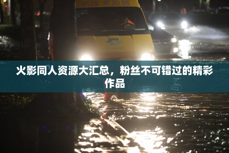 火影同人资源大汇总，粉丝不可错过的精彩作品