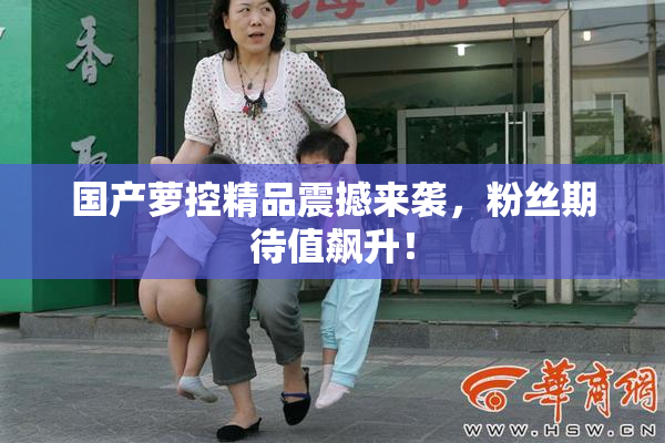国产萝控精品震撼来袭，粉丝期待值飙升！