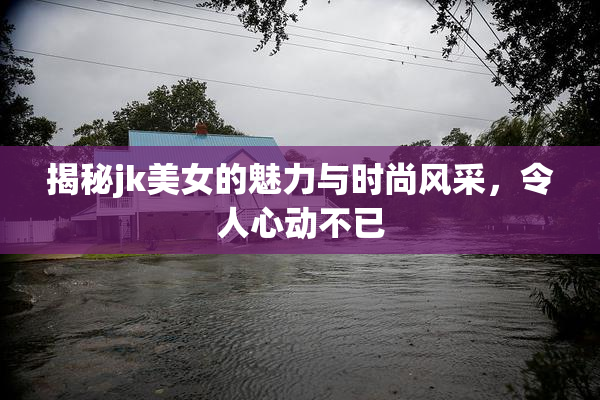 揭秘jk美女的魅力与时尚风采，令人心动不已