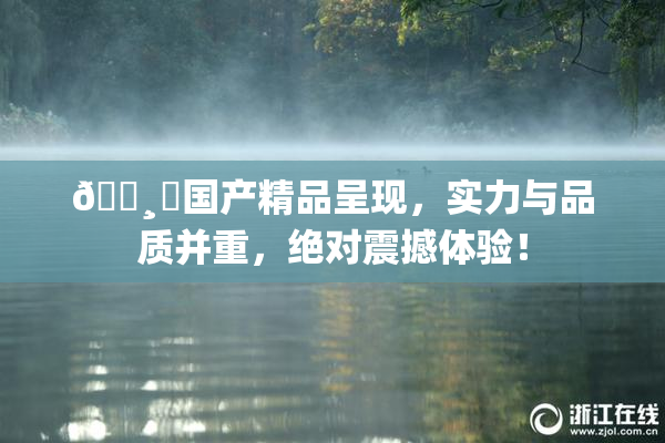 🌸‌国产精品呈现，实力与品质并重，绝对震撼体验！
