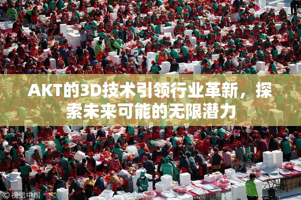 AKT的3D技术引领行业革新，探索未来可能的无限潜力