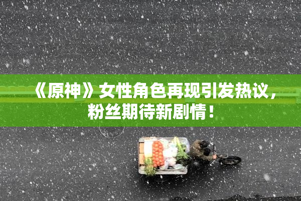 《原神》女性角色再现引发热议，粉丝期待新剧情！
