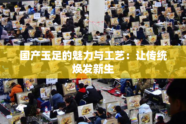 国产玉足的魅力与工艺：让传统焕发新生