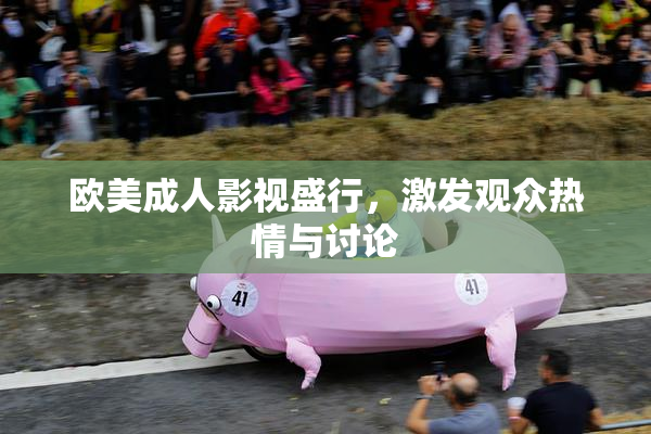 欧美成人影视盛行，激发观众热情与讨论