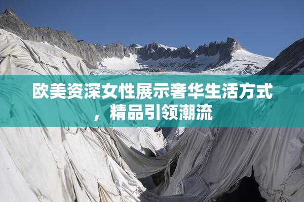 欧美资深女性展示奢华生活方式，精品引领潮流
