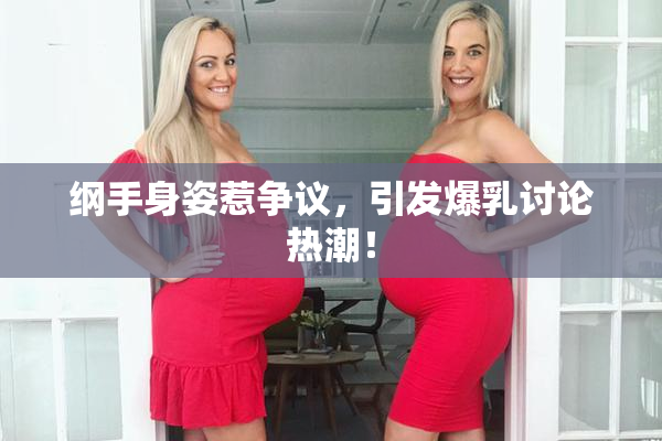纲手身姿惹争议，引发爆乳讨论热潮！