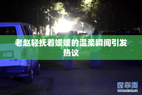 老赵轻抚着媛媛的温柔瞬间引发热议
