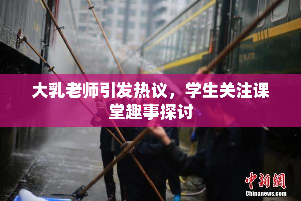 大乳老师引发热议，学生关注课堂趣事探讨