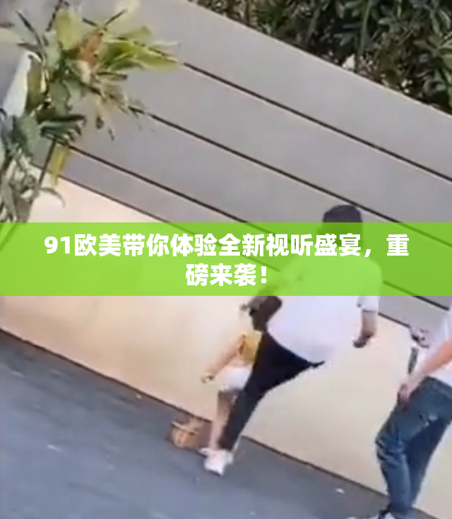 91欧美带你体验全新视听盛宴，重磅来袭！