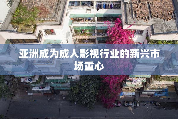 亚洲成为成人影视行业的新兴市场重心