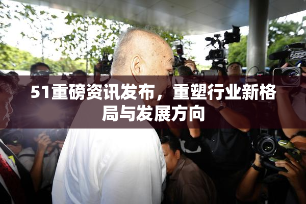 51重磅资讯发布，重塑行业新格局与发展方向