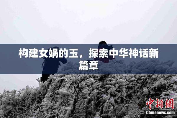 构建女娲的玉，探索中华神话新篇章