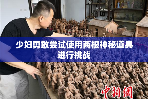 少妇勇敢尝试使用两根神秘道具进行挑战