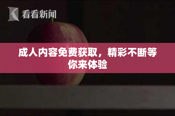 成人内容免费获取，精彩不断等你来体验