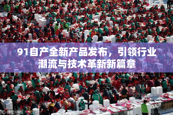 91自产全新产品发布，引领行业潮流与技术革新新篇章