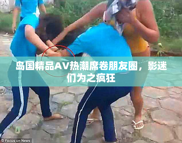 岛国精品AV热潮席卷朋友圈，影迷们为之疯狂