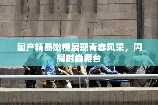 国产精品嫩模展现青春风采，闪耀时尚舞台