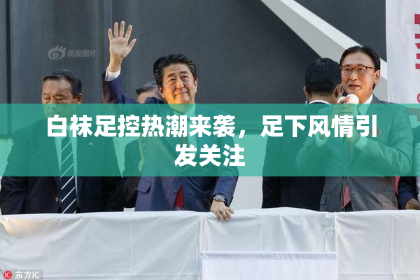 白袜足控热潮来袭，足下风情引发关注