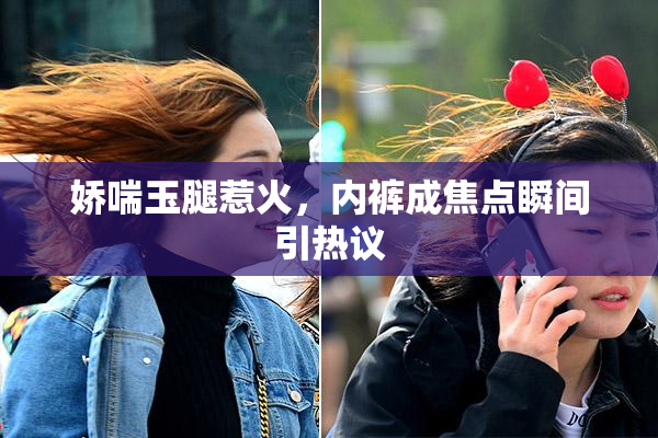 娇喘玉腿惹火，内裤成焦点瞬间引热议