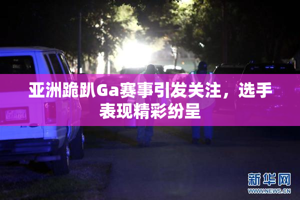 亚洲跪趴Ga赛事引发关注，选手表现精彩纷呈