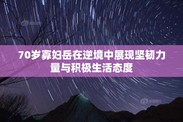 70岁寡妇岳在逆境中展现坚韧力量与积极生活态度
