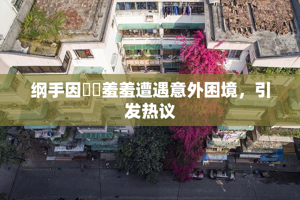 纲手因❌‌羞羞遭遇意外困境，引发热议